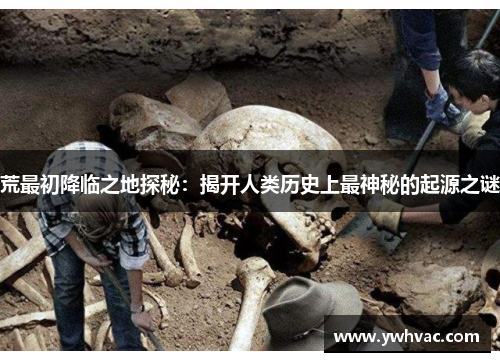 荒最初降临之地探秘：揭开人类历史上最神秘的起源之谜